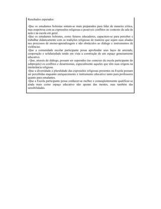 Resultados esperados:

-Que os estudantes bolsistas sintam-se mais preparados para lidar de maneira crítica,
mas respeitosa com as expressões religiosas e possíveis conflitos no contexto da sala de
aula e na escola em geral.
-Que os estudantes bolsistas, como futuros educadores, capacitem-se para perceber e
trabalhar didaticamente com as tradições religiosas de maneira que sejam suas aliadas
nos processos de ensino-aprendizagem e não obstáculos ao diálogo e instrumentos de
violências.
-Que a comunidade escolar participante possa aprofundar seus laços de amizade,
cooperação e solidariedade tendo em vista a construção de um espaço genuinamente
educativo.
- Que, através do diálogo, possam ser superados (no contexto da escola participante do
subprojeto) os conflitos e desarmonias, especialmente aqueles que têm suas origens na
intolerância religiosa.
-Que a diversidade e pluralidade das expressões religiosas presentes na Escola possam
ser percebidas enquanto enriquecimento e instrumento educativo tanto para professores
quanto para estudantes.
-Que a Escola participante possa conhecer-se melhor e conseqüentemente qualificar-se
ainda mais como espaço educativo não apenas das mentes, mas também das
sensibilidades.
 