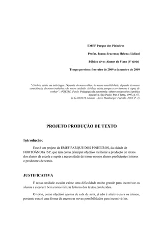 EMEF Parque dos Pinheiros
Profas. Joana; Iracema; Helena; Lidiani
Público alvo: Alunos do 5ºano (4ª série)
Tempo previsto: fevereiro de 2009 a dezembro de 2009
"A beleza existe em todo lugar. Depende do nosso olhar, da nossa sensibilidade; depende da nossa
consciência, do nosso trabalho e do nosso cuidado. A beleza existe porque o ser humano é capaz de
sonhar”. (FREIRE, Paulo. Pedagogia da autonomia: saberes necessários à prática
educativa. São Paulo: Paz e Terra, 1997, p. 67.
In GADOTTI, Moacir - Novo Hamburgo: Feevale, 2003. P. 1)
PROJETO PRODUÇÃO DE TEXTO
Introdução:
Este é um projeto da EMEF PARQUE DOS PINHEIROS, da cidade de
HORTOÂNDIA /SP, que tem como principal objetivo melhorar a produção de textos
dos alunos da escola e suprir a necessidade de tornar nossos alunos proficientes leitores
e produtores de textos.
JUSTIFICATIVA
É nossa unidade escolar existe uma dificuldade muito grande para incentivar os
alunos a escrever bem como realizar leituras dos textos produzidos.
O texto, como objetivo apenas de sala de aula, já não é atrativo para os alunos,
portanto essa é uma forma de encontrar novas possibilidades para incentivá-los.
 