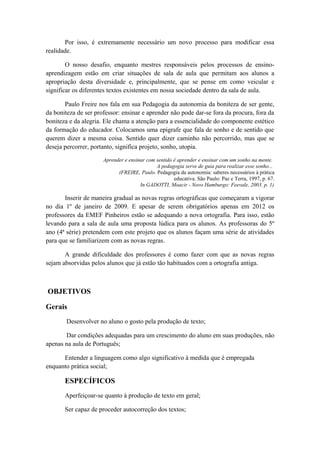 Por isso, é extremamente necessário um novo processo para modificar essa
realidade.
O nosso desafio, enquanto mestres responsáveis pelos processos de ensino-
aprendizagem estão em criar situações de sala de aula que permitam aos alunos a
apropriação desta diversidade e, principalmente, que se pense em como veicular e
significar os diferentes textos existentes em nossa sociedade dentro da sala de aula.
Paulo Freire nos fala em sua Pedagogia da autonomia da boniteza de ser gente,
da boniteza de ser professor: ensinar e aprender não pode dar-se fora da procura, fora da
boniteza e da alegria. Ele chama a atenção para a essencialidade do componente estético
da formação do educador. Colocamos uma epigrafe que fala de sonho e de sentido que
querem dizer a mesma coisa. Sentido quer dizer caminho não percorrido, mas que se
deseja percorrer, portanto, significa projeto, sonho, utopia.
Aprender e ensinar com sentido é aprender e ensinar com um sonho na mente.
A pedagogia serve de guia para realizar esse sonho...
(FREIRE, Paulo. Pedagogia da autonomia: saberes necessários à prática
educativa. São Paulo: Paz e Terra, 1997, p. 67.
In GADOTTI, Moacir - Novo Hamburgo: Feevale, 2003. p. 1)
Inserir de maneira gradual as novas regras ortográficas que começaram a vigorar
no dia 1º de janeiro de 2009. E apesar de serem obrigatórios apenas em 2012 os
professores da EMEF Pinheiros estão se adequando a nova ortografia. Para isso, estão
levando para a sala de aula uma proposta lúdica para os alunos. As professoras do 5º
ano (4ª série) pretendem com este projeto que os alunos façam uma série de atividades
para que se familiarizem com as novas regras.
A grande dificuldade dos professores é como fazer com que as novas regras
sejam absorvidas pelos alunos que já estão tão habituados com a ortografia antiga.
OBJETIVOS
Gerais
Desenvolver no aluno o gosto pela produção de texto;
Dar condições adequadas para um crescimento do aluno em suas produções, não
apenas na aula de Português;
Entender a linguagem como algo significativo à medida que é empregada
enquanto prática social;
ESPECÍFICOS
Aperfeiçoar-se quanto à produção de texto em geral;
Ser capaz de proceder autocorreção dos textos;
 