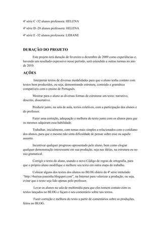 4ª série C -32 alunos professora: HELENA
4ª série D -28 alunos professora: HELENA
4ª série E -32 alunos professora: LIDIANE
DURAÇÃO DO PROJETO
Este projeto terá duração de fevereiro a dezembro de 2009 como experiências e,
havendo um resultado expressivo nesse período, será estendido a outras turmas no ano
de 2010.
AÇÕES
Interpretar textos de diversas modalidades para que o aluno tenha contato com
textos bem produzidos, ou seja, demonstrando estrutura, conteúdo e gramática
compatíveis com o ensino de Português.
Mostrar para o aluno as diversas formas de estruturar um texto: narrativo,
descrito, dissertativo.
Produzir junto, na sala de aula, textos coletivos, com a participação dos alunos e
do professor.
Fazer uma correção, adequação e melhora do texto junto com os alunos para que
os mesmos adquiram essa habilidade.
Trabalhar, inicialmente, com temas mais simples e relacionados com o cotidiano
dos alunos, para que o mesmo não sinta dificuldade de pensar sobre esse ou aquele
assunto.
Incentivar qualquer progresso apresentado pelo aluno, bem como elogiar
qualquer demonstração interessante em sua produção, seja nas idéias, na estrutura ou no
uso gramatical.
Corrigir o texto do aluno, usando o novo Código de regras de ortografia, para
que o próprio aluno modifique e melhore seu texto em outra etapa do trabalho.
Colocar alguns dos textos dos alunos no BLOG diário da 4ª série intitulado
“http://4seriea-joaninha.blogspot.com”, na Internet para valorizar a produção, ou seja,
evitar que o texto seja lido apenas pelo professor.
Levar os alunos na sala de multimídia para que eles tomem contato com os
textos lançados no BLOG e façam o seu comentário sobre tais textos.
Fazer correção e melhora do texto a partir de comentários sobre as produções,
feitos no BLOG.
 