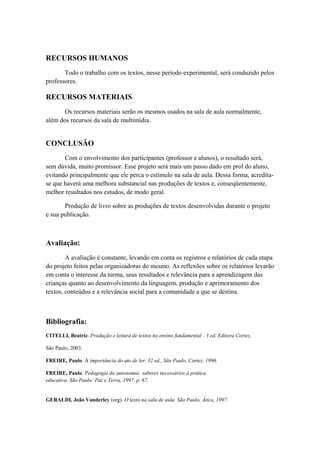 RECURSOS HUMANOS
Todo o trabalho com os textos, nesse período experimental, será conduzido pelos
professores.
RECURSOS MATERIAIS
Os recursos materiais serão os mesmos usados na sala de aula normalmente,
além dos recursos da sala de multimídia.
CONCLUSÃO
Com o envolvimento dos participantes (professor e alunos), o resultado será,
sem dúvida, muito promissor. Esse projeto será mais um passo dado em prol do aluno,
evitando principalmente que ele perca o estímulo na sala de aula. Dessa forma, acredita-
se que haverá uma melhora substancial nas produções de textos e, conseqüentemente,
melhor resultados nos estudos, de modo geral.
Produção de livro sobre as produções de textos desenvolvidas durante o projeto
e sua publicação.
Avaliação:
A avaliação é constante, levando em conta os registros e relatórios de cada etapa
do projeto feitos pelas organizadoras do mesmo. As reflexões sobre os relatórios levarão
em conta o interesse da turma, seus resultados e relevância para a aprendizagem das
crianças quanto ao desenvolvimento da linguagem, produção e aprimoramento dos
textos, conteúdos e a relevância social para a comunidade a que se destina.
Bibliografia:
CITELLI, Beatriz. Produção e leitura de textos no ensino fundamental - 3 ed. Editora Cortez,
São Paulo, 2003.
FREIRE, Paulo. A importância do ato de ler. 32 ed., São Paulo, Cortez, 1996.
FREIRE, Paulo. Pedagogia da autonomia: saberes necessários à prática
educativa. São Paulo: Paz e Terra, 1997, p. 67.
GERALDI, João Vanderley (org). O texto na sala de aula. São Paulo, Ática, 1997.
 