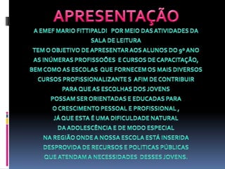 APRESENTAÇÃOA EMEF MARIO FITTIPALDI   POR MEIO DAS ATIVIDADES DA SALA DE LEITURA TEM O OBJETIVO DE APRESENTAR AOS ALUNOS DO 9º ANO AS INÚMERAS PROFISSOÕES  E CURSOS DE CAPACITAÇÃO, BEM COMO AS ESCOLAS  QUE FORNECEM OS MAIS DIVERSOS CURSOS PROFISSIONALIZANTE S  AFIM DE CONTRIBUIR PARA QUE AS ESCOLHAS DOS JOVENS  POSSAM SER ORIENTADAS E EDUCADAS PARA O CRESCIMENTO PESSOAL E PROFISSIONAL , JÁ QUE ESTA É UMA DIFICULDADE NATURAL DA ADOLESCÊNCIA E DE MODO ESPECIAL NA REGIÃO ONDE A NOSSA ESCOLA ESTÁ INSERIDA DESPROVIDA DE RECURSOS E POLITICAS PÚBLICAS QUE ATENDAM A NECESSIDADES  DESSES JOVENS.