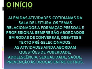 O INÍCIOALÉM DAS ATIVIDADES  COTIDIANAS DA SALA DE LEITURA  OS TEMAS RELACIONADOS A FORMAÇÃO PESSOAL E PROFISSIONAL SEMPRE SÃO ABORDADOS EM RODAS DE CONVERSAS, DEBATES E TEXTO PRÉ-SELECIONADOS.AS ATIVIDADES AINDA ABORDAM QUESTÕES DE PUBERDADE, ADOLESCÊNCIA, SEXUALIDADE, SAÚDE, PREVENÇÃO ÀS DROGAS ENTRE OUTROS.