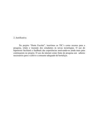 2. Justificativa
No projeto “Horta Escolar”, inserimos as TIC`s como recurso para a
pesquisa, relato e inserção dos estudantes às novas tecnologias. O uso do
hipertexto facilitará o feedback das experiências motivando-os ainda mais para
continuarem no projeto. O uso da internet como fonte de pesquisa aos saberes
necessários para o cultivo e consumo adequado de hortaliças.
 
