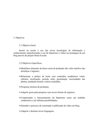 3. Objetivos
3.1 Objetivo Geral
Inserir na escola o uso das novas tecnologias de informação e
conhecimento experiênciando o uso de hipertexto e vídeos na montagem de um
blog através do projeto Horta Escolar.
3.2 Objetivos Específicos
• Identificar alimentos de baixo custo de produção alto valor nutritivo das
hortaliças e legumes;
• Relacionar a prática de horta com conteúdos acadêmicos como:
cálculos, localização, posição solar, germinação, necessidades das
plantas, produção textual e outros conteúdos;
• Pesquisar técnicas de produção;
• Adquirir gosto pela pesquisa e por novas formas de registros;
• Compreender o funcionamento do hipertexto como um trabalho
colaborativo e de infinitas possibilidades;
• Entender o processo de construção e publicação de vídeo em blog;
• Adquirir e dominar novas linguagens.
 