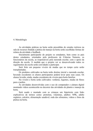 4. Metodologia
As atividades práticas na horta serão precedidas de estudos teóricos na
sala de recursos findada a prática de manejo na horta serão escolhidas formas de
relatos da atividade e feedback.
Inicialmente participarão do projeto os estudantes, bem como os pais
destes estudantes, orientados pela professora de Ciências Naturais, os
funcionários da escola, as responsáveis pela merenda escolar, com o apoio da
direção da escola. À medida que o projeto vai se desenvolvendo todos os
seguimentos da escola serão convidados a participar.
Será feito um pequeno viveiro de mudas que no tempo certo serão
transplantadas.
Os produtos cultivados na horta terão destino inicial a merenda escolar,
havendo excedentes os alunos participantes poderá levar para suas casas. Os
alunos levarão, ainda, mudas excedentes do viveiro para horta familiar.
No viveiro e horta serão cultivados: verduras, legumes, mudas de flores
para o jardim.
As atividades desenvolvidas com o uso do computador e câmara digital
montando vídeos acontecerão no decorrer das atividades de plantio e manejo da
horta.
Será usado e montado com as crianças um hipertexto com links
explicativos de termos como: proteínas, vitaminas, adubos: NPK, adubo
orgânico, calcário, alimentação saudável, roda dos alimentos, vídeos e fotos da
pratica na horta.
 