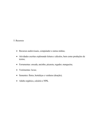 5. Recursos
• Recursos audiovisuais, computador e outras mídias;
• Atividades escritas explorando leitura e cálculos, bem como produções de
textos;
• Ferramentas: enxada, ancinho, picareta, regador, mangueira;
• Vestimentas: luvas;
• Sementes: flores, hortaliças e verduras (doação);
• Adubo orgânico, calcário e NPK.
 