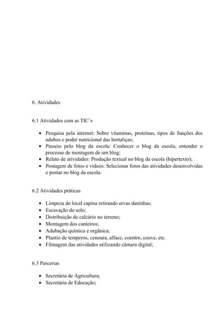 6. Atividades
6.1 Atividades com as TIC`s
• Pesquisa pela internet: Sobre vitaminas, proteínas, tipos de funções dos
adubos e poder nutricional das hortaliças;
• Passeio pelo blog da escola: Conhecer o blog da escola, entender o
processo de montagem de um blog;
• Relato de atividades: Produção textual no blog da escola (hipertexto);
• Postagem de fotos e vídeos: Selecionar fotos das atividades desenvolvidas
e postar no blog da escola.
6.2 Atividades práticas
• Limpeza do local capina retirando ervas daninhas;
• Escavação do solo;
• Distribuição de calcário no terreno;
• Montagem dos canteiros;
• Adubação química e orgânica;
• Plantio de temperos, cenoura, alface, coentro, couve, etc.
• Filmagem das atividades utilizando câmara digital;
6.3 Parcerias
• Secretária de Agricultura;
• Secretária de Educação;
 