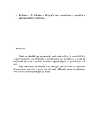 • Professores de Ciências e Geografia com contribuições, sugestões e
aproveitamento do ambiente.
7. Avaliação
Todas as atividades propostas serão motivos de análise da sua viabilidade
e aproveitamento, será observado o envolvimento dos estudantes, a índice de
freqüência nas aulas, a melhora ou não na aprendizagem e a participação dos
pais.
Será considerado satisfatório se na execução das atividades os estudantes
demonstraram empenho e gosto pela atividade relatando novas aprendizagem
com o uso de novas tecnologias de mídia.
 
