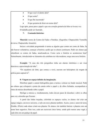      O que você vê dentro dele?
                     O que sente?
                     O que lhe incomoda?
                     O que gostaria de dizer em nome dele?
            Logo após, passe para o papel o que seu coração gostaria de falar se tivesse voz.
            O trabalho pode ser ilustrado.
                7-    Contando histórias:


            Material: textos de Contos de Fadas e Paródias. (Sugestões: Chapeuzinho Vermelho
de raiva, Chapeuzinho Amarelo).
            Iniciar a atividade perguntando à turma se alguém quer contar um conto de fadas. Se
não houver voluntários, começar a história e pedir que os alunos continuem. Pedir aos alunos que
relembrem os contos de fadas, atualizando-as. Como seria a história se acontecesse hoje?
Naturalmente, introduzindo-se elementos do cotidiano na vida moderna, surge uma nova história.


            Exemplo: “A casa dos três porquinhos tinha um alarme eletrônico e um visor
detectava a aproximação do lobo”.
            “Os caçadores do lobo, que comeu a vovó, usavam um helicóptero de resgate da
polícia para capturá-lo”.


            8- Viagem ao espaço infinito da imaginação.
            Distribuir papel e caneta hidrográfica para a turma e colocar no fundo musical. Pedir
aos alunos que coloquem a ponta da caneta sobre o papel e, de olhos fechados, acompanhem o
ritmo da música desenhando sobre o papel.
            Desligar a música e, imediatamente, todos devem parar de desenhar e abrir os olhos
para ver o desenho que fizeram.
            A partir das linhas traçadas, colorindo os espaços vazios, os alunos vão criar um
espaço mágico, um novo universo, e nele um novo planeta também. Assim, como o autor do texto,
Ziraldo, (Flicts) cada aluno criará seu planeta. Os alunos vão também batizar o planeta com um
nome bem sugestivo. Para isso, cada um escreverá cinco letras, sendo pelo menos uma vogal, e
cada letra em um pedaço de papel.


                                                                                                11
 
