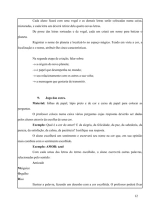 Cada aluno ficará com uma vogal e as demais letras serão colocadas numa caixa,
misturadas, e cada letra um deverá retirar dela quatro novas letras.
             De posse das letras sorteadas e da vogal, cada um criará um nome para batizar o
planeta.
             Registrar o nome do planeta e localizá-lo no espaço mágico. Tendo em vista a cor, a
localização e o nome, atribuir-lhe cinco características.


             Na segunda etapa de criação, falar sobre:
              a origem do novo planeta;
              o papel que desempenha no mundo;
              seu relacionamento com os astros a sua volta;
              a mensagem que gostaria de transmitir.




                9-     Jogo das cores.
             Material: folhas de papel, lápis preto e de cor e caixa de papel para colocar as
perguntas.
             O professor coloca numa caixa várias perguntas cujas respostas deverão ser dadas
pelos alunos através da escolha de uma cor.
             Exemplo: Qual é a cor do amor? E da alegria, da felicidade, da paz, da sabedoria, da
pureza, da satisfação, da calma, da paciência? Justifique sua resposta.
             O aluno escolherá um sentimento e escreverá seu nome na cor que, em sua opinião
mais combina com o sentimento escolhido.
             Exemplo: AMOR: azul
             Com cada umas das letras do termo escolhido, o aluno escreverá outras palavras,
relacionadas pelo sentido:
             Amizade
Meiguice
Orgulho
Riso
             Ilustrar a palavra, fazendo um desenho com a cor escolhida. O professor poderá fixar


                                                                                           12
 