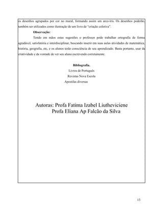 os desenhos agrupados por cor no mural, formando assim um arco-íris. Os desenhos poderão,
também ser utilizados como ilustração de um livro de “criação coletiva”.
           Observação:
           Tendo em mãos estas sugestões o professor pode trabalhar ortografia de forma
agradável, satisfatória e interdisciplinar, buscando inserir em suas aulas atividades de matemática,
história, geografia, etc, e os alunos terão consciência de seu aprendizado. Basta portanto, usar da
criatividade e da vontade de ver seu aluno escrevendo corretamente.


                                           Bibliografia.
                                       Livros de Português
                                       Revistas Nova Escola
                                    Apostilas diversas




             Autoras: Profa Fatima Izabel Liutheviciene
                    Profa Eliana Ap Falcão da Silva




                                                                                             13
 