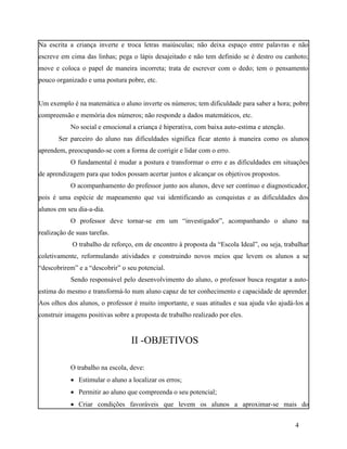 Na escrita a criança inverte e troca letras maiúsculas; não deixa espaço entre palavras e não
escreve em cima das linhas; pega o lápis desajeitado e não tem definido se é destro ou canhoto;
move e coloca o papel de maneira incorreta; trata de escrever com o dedo; tem o pensamento
pouco organizado e uma postura pobre, etc.


Um exemplo é na matemática o aluno inverte os números; tem dificuldade para saber a hora; pobre
compreensão e memória dos números; não responde a dados matemáticos, etc.
            No social e emocional a criança é hiperativa, com baixa auto-estima e atenção.
       Ser parceiro do aluno nas dificuldades significa ficar atento à maneira como os alunos
aprendem, preocupando-se com a forma de corrigir e lidar com o erro.
            O fundamental é mudar a postura e transformar o erro e as dificuldades em situações
de aprendizagem para que todos possam acertar juntos e alcançar os objetivos propostos.
            O acompanhamento do professor junto aos alunos, deve ser contínuo e diagnosticador,
pois é uma espécie de mapeamento que vai identificando as conquistas e as dificuldades dos
alunos em seu dia-a-dia.
            O professor deve tornar-se em um “investigador”, acompanhando o aluno na
realização de suas tarefas.
            O trabalho de reforço, em de encontro à proposta da “Escola Ideal”, ou seja, trabalhar
coletivamente, reformulando atividades e construindo novos meios que levem os alunos a se
“descobrirem” e a “descobrir” o seu potencial.
            Sendo responsável pelo desenvolvimento do aluno, o professor busca resgatar a auto-
estima do mesmo e transformá-lo num aluno capaz de ter conhecimento e capacidade de aprender.
Aos olhos dos alunos, o professor é muito importante, e suas atitudes e sua ajuda vão ajudá-los a
construir imagens positivas sobre a proposta de trabalho realizado por eles.


                                  II -OBJETIVOS

            O trabalho na escola, deve:
             Estimular o aluno a localizar os erros;
             Permitir ao aluno que compreenda o seu potencial;
             Criar condições favoráveis que levem os alunos a aproximar-se mais do


                                                                                             4
 