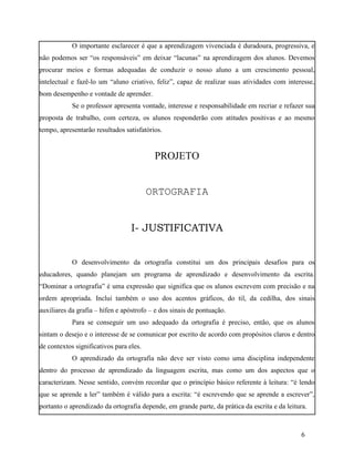 O importante esclarecer é que a aprendizagem vivenciada é duradoura, progressiva, e
não podemos ser “os responsáveis” em deixar “lacunas” na aprendizagem dos alunos. Devemos
procurar meios e formas adequadas de conduzir o nosso aluno a um crescimento pessoal,
intelectual e fazê-lo um “aluno criativo, feliz”, capaz de realizar suas atividades com interesse,
bom desempenho e vontade de aprender.
            Se o professor apresenta vontade, interesse e responsabilidade em recriar e refazer sua
proposta de trabalho, com certeza, os alunos responderão com atitudes positivas e ao mesmo
tempo, apresentarão resultados satisfatórios.


                                          PROJETO


                                         ORTOGRAFIA


                                  I- JUSTIFICATIVA


            O desenvolvimento da ortografia constitui um dos principais desafios para os
educadores, quando planejam um programa de aprendizado e desenvolvimento da escrita.
“Dominar a ortografia” é uma expressão que significa que os alunos escrevem com precisão e na
ordem apropriada. Inclui também o uso dos acentos gráficos, do til, da cedilha, dos sinais
auxiliares da grafia – hífen e apóstrofo – e dos sinais de pontuação.
            Para se conseguir um uso adequado da ortografia é preciso, então, que os alunos
sintam o desejo e o interesse de se comunicar por escrito de acordo com propósitos claros e dentro
de contextos significativos para eles.
            O aprendizado da ortografia não deve ser visto como uma disciplina independente
dentro do processo de aprendizado da linguagem escrita, mas como um dos aspectos que o
caracterizam. Nesse sentido, convém recordar que o princípio básico referente à leitura: “é lendo
que se aprende a ler” também é válido para a escrita: “é escrevendo que se aprende a escrever”,
portanto o aprendizado da ortografia depende, em grande parte, da prática da escrita e da leitura.



                                                                                                6
 