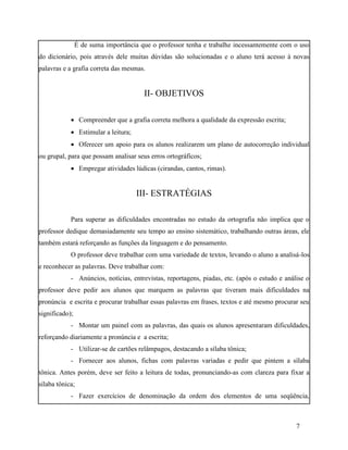 É de suma importância que o professor tenha e trabalhe incessantemente com o uso
do dicionário, pois através dele muitas dúvidas são solucionadas e o aluno terá acesso à novas
palavras e a grafia correta das mesmas.


                                       II- OBJETIVOS

             Compreender que a grafia correta melhora a qualidade da expressão escrita;
             Estimular a leitura;
             Oferecer um apoio para os alunos realizarem um plano de autocorreção individual
ou grupal, para que possam analisar seus erros ortográficos;
             Empregar atividades lúdicas (cirandas, cantos, rimas).


                                     III- ESTRATÉGIAS

            Para superar as dificuldades encontradas no estudo da ortografia não implica que o
professor dedique demasiadamente seu tempo ao ensino sistemático, trabalhando outras áreas, ele
também estará reforçando as funções da linguagem e do pensamento.
            O professor deve trabalhar com uma variedade de textos, levando o aluno a analisá-los
e reconhecer as palavras. Deve trabalhar com:
            - Anúncios, notícias, entrevistas, reportagens, piadas, etc. (após o estudo e análise o
professor deve pedir aos alunos que marquem as palavras que tiveram mais dificuldades na
pronúncia e escrita e procurar trabalhar essas palavras em frases, textos e até mesmo procurar seu
significado);
            - Montar um painel com as palavras, das quais os alunos apresentaram dificuldades,
reforçando diariamente a pronúncia e a escrita;
            - Utilizar-se de cartões relâmpagos, destacando a sílaba tônica;
            - Fornecer aos alunos, fichas com palavras variadas e pedir que pintem a sílaba
tônica. Antes porém, deve ser feito a leitura de todas, pronunciando-as com clareza para fixar a
sílaba tônica;
            - Fazer exercícios de denominação da ordem dos elementos de uma seqüência,



                                                                                              7
 