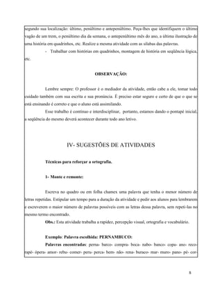 segundo sua localização: último, penúltimo e antepenúltimo. Peça-lhes que identifiquem o último
vagão de um trem, o penúltimo dia da semana, o antepenúltimo mês do ano, a última ilustração de
uma história em quadrinhos, etc. Realize a mesma atividade com as sílabas das palavras.
           - Trabalhar com histórias em quadrinhos, montagem de história em seqüência lógica,
etc.


                                        OBSERVAÇÃO:


           Lembre sempre: O professor é o mediador da atividade, então cabe a ele, tomar todo
cuidado também com sua escrita e sua pronúncia. É preciso estar seguro e certo de que o que se
está ensinando é correto e que o aluno está assimilando.
           Esse trabalho é contínuo e interdisciplinar, portanto, estamos dando o pontapé inicial,
a seqüência do mesmo deverá acontecer durante todo ano letivo.




                        IV- SUGESTÕES DE ATIVIDADES

           Técnicas para reforçar a ortografia.


           1- Monte e remonte:


           Escreva no quadro ou em folha chamex uma palavra que tenha o menor número de
letras repetidas. Estipular um tempo para a duração da atividade e pedir aos alunos para lembrarem
e escreverem o maior número de palavras possíveis com as letras dessa palavra, sem repeti-las no
mesmo termo encontrado.
           Obs.: Esta atividade trabalha a rapidez, percepção visual, ortografia e vocabulário.


           Exemplo: Palavra escolhida: PERNAMBUCO:
           Palavras encontradas: perna- barco- compra- boca- nabo- banco- copa- ano- reco-
rapé- ópera- amor- rebu- comer- peru- perca- bem- não- rena- buraco- mar- muro- pano- pé- cor-



                                                                                              8
 