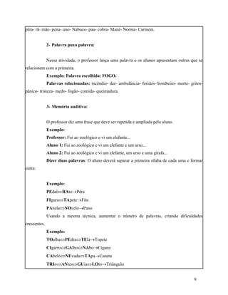 pêra- rã- mãe- pena- uno- Nabuco- pau- cobra- Mané- Norma- Carmem.


              2- Palavra puxa palavra:


              Nessa atividade, o professor lança uma palavra e os alunos apresentam outras que se
relacionem com a primeira.
              Exemplo: Palavra escolhida: FOGO.
              Palavras relacionadas: incêndio- dor- ambulância- feridos- bombeiro- morte- gritos-
pânico- tristeza- medo- fogão- comida- queimadura.


              3- Memória auditiva:


              O professor diz uma frase que deve ser repetida e ampliada pelo aluno.
              Exemplo:
              Professor: Fui ao zoológico e vi um elefante...
              Aluno 1: Fui ao zoológico e vi um elefante e um urso...
              Aluno 2: Fui ao zoológico e vi um elefante, um urso e uma girafa...
              Dizer duas palavras: O aluno deverá separar a primeira sílaba de cada uma e formar
outra:


              Exemplo:
              PEdalRAtoPêra
              FIguraTApeteFita
              PAnelaNOveloPano
              Usando a mesma técnica, aumentar o número de palavras, criando dificuldades
crescentes.
              Exemplo:
              TOalhaPEdraTElaTopete
              CIgarroGAlhoNAboCigana
              CAbeloNEvadaTApaCaneta
              TRIoANtesGUiaLOtoTriângulo


                                                                                            9
 