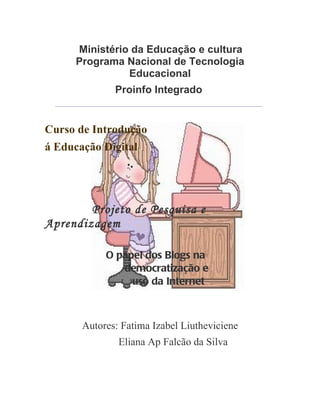 Ministério da Educação e cultura
        Programa Nacional de Tecnologia
                  Educacional
                     Proinfo Integrado
  __________________________________________________________________



Curso de Introdução
á Educação Digital




        Projeto de Pesquisa e
Aprendizagem

                  O papel dos Blogs na
                     democratização e
                       uso da Internet



          Autores: Fatima Izabel Liutheviciene
                      Eliana Ap Falcão da Silva
 