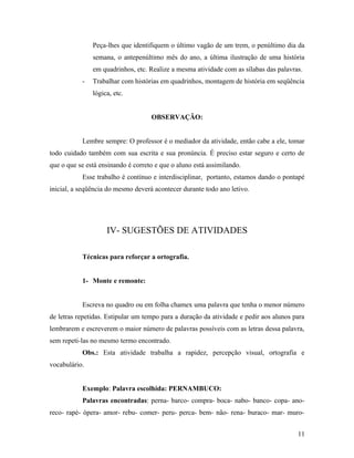 Peça-lhes que identifiquem o último vagão de um trem, o penúltimo dia da
               semana, o antepenúltimo mês do ano, a última ilustração de uma história
               em quadrinhos, etc. Realize a mesma atividade com as sílabas das palavras.
           -   Trabalhar com histórias em quadrinhos, montagem de história em seqüência
               lógica, etc.


                                    OBSERVAÇÃO:


           Lembre sempre: O professor é o mediador da atividade, então cabe a ele, tomar
todo cuidado também com sua escrita e sua pronúncia. É preciso estar seguro e certo de
que o que se está ensinando é correto e que o aluno está assimilando.
           Esse trabalho é contínuo e interdisciplinar, portanto, estamos dando o pontapé
inicial, a seqüência do mesmo deverá acontecer durante todo ano letivo.




                    IV- SUGESTÕES DE ATIVIDADES

           Técnicas para reforçar a ortografia.


           1- Monte e remonte:


           Escreva no quadro ou em folha chamex uma palavra que tenha o menor número
de letras repetidas. Estipular um tempo para a duração da atividade e pedir aos alunos para
lembrarem e escreverem o maior número de palavras possíveis com as letras dessa palavra,
sem repeti-las no mesmo termo encontrado.
           Obs.: Esta atividade trabalha a rapidez, percepção visual, ortografia e
vocabulário.


           Exemplo: Palavra escolhida: PERNAMBUCO:
           Palavras encontradas: perna- barco- compra- boca- nabo- banco- copa- ano-
reco- rapé- ópera- amor- rebu- comer- peru- perca- bem- não- rena- buraco- mar- muro-


                                                                                        11
 