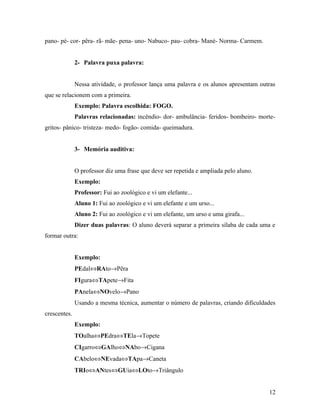 pano- pé- cor- pêra- rã- mãe- pena- uno- Nabuco- pau- cobra- Mané- Norma- Carmem.


              2- Palavra puxa palavra:


              Nessa atividade, o professor lança uma palavra e os alunos apresentam outras
que se relacionem com a primeira.
              Exemplo: Palavra escolhida: FOGO.
              Palavras relacionadas: incêndio- dor- ambulância- feridos- bombeiro- morte-
gritos- pânico- tristeza- medo- fogão- comida- queimadura.


              3- Memória auditiva:


              O professor diz uma frase que deve ser repetida e ampliada pelo aluno.
              Exemplo:
              Professor: Fui ao zoológico e vi um elefante...
              Aluno 1: Fui ao zoológico e vi um elefante e um urso...
              Aluno 2: Fui ao zoológico e vi um elefante, um urso e uma girafa...
              Dizer duas palavras: O aluno deverá separar a primeira sílaba de cada uma e
formar outra:


              Exemplo:
              PEdal⇔RAto→Pêra
              FIgura⇔TApete→Fita
              PAnela⇔NOvelo→Pano
              Usando a mesma técnica, aumentar o número de palavras, criando dificuldades
crescentes.
              Exemplo:
              TOalha⇔PEdra⇔TEla→Topete
              CIgarro⇔GAlho⇔NAbo→Cigana
              CAbelo⇔NEvada⇔TApa→Caneta
              TRIo⇔ANtes⇔GUia⇔LOto→Triângulo


                                                                                       12
 