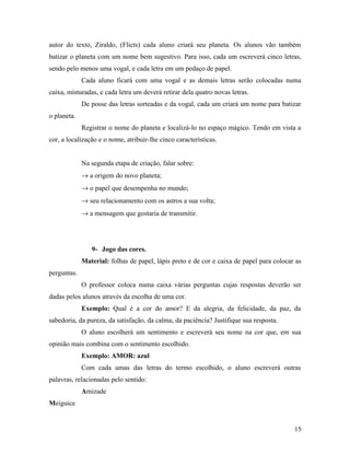 autor do texto, Ziraldo, (Flicts) cada aluno criará seu planeta. Os alunos vão também
batizar o planeta com um nome bem sugestivo. Para isso, cada um escreverá cinco letras,
sendo pelo menos uma vogal, e cada letra em um pedaço de papel.
             Cada aluno ficará com uma vogal e as demais letras serão colocadas numa
caixa, misturadas, e cada letra um deverá retirar dela quatro novas letras.
             De posse das letras sorteadas e da vogal, cada um criará um nome para batizar
o planeta.
             Registrar o nome do planeta e localizá-lo no espaço mágico. Tendo em vista a
cor, a localização e o nome, atribuir-lhe cinco características.


             Na segunda etapa de criação, falar sobre:
             → a origem do novo planeta;
             → o papel que desempenha no mundo;
             → seu relacionamento com os astros a sua volta;
             → a mensagem que gostaria de transmitir.




                9- Jogo das cores.
             Material: folhas de papel, lápis preto e de cor e caixa de papel para colocar as
perguntas.
             O professor coloca numa caixa várias perguntas cujas respostas deverão ser
dadas pelos alunos através da escolha de uma cor.
             Exemplo: Qual é a cor do amor? E da alegria, da felicidade, da paz, da
sabedoria, da pureza, da satisfação, da calma, da paciência? Justifique sua resposta.
             O aluno escolherá um sentimento e escreverá seu nome na cor que, em sua
opinião mais combina com o sentimento escolhido.
             Exemplo: AMOR: azul
             Com cada umas das letras do termo escolhido, o aluno escreverá outras
palavras, relacionadas pelo sentido:
             Amizade
Meiguice


                                                                                          15
 