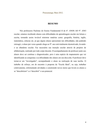 Pirassununga, Maio 2012.




                                           RESUMO


       Nós professores Paulistas do Ensino Fundamental II de 6º. ANOS AO 9º. ANO
escolar, estamos recebendo alunos com dificuldades de aprendizagem escolar em leitura e
escrita, tornando assim inviável ministrar matérias como: geografia, história, inglês,
matemática, ciências etc. já que alguns alunos apresentam tais dificuldades, não podendo
retroagir, o aluno por vezes quando chega ao 9º. ano está totalmente desmotivado, levando-
o ao abandono escolar. Faz necessária sua inserção escolar através de projetos de
alfabetização, realizado por todo corpo docente. O acompanhamento do professor junto aos
alunos deve ser contínuo e diagnosticador, pois é uma espécie de mapeamento que vai
identificando as conquistas e as dificuldades dos alunos em seu dia-a-dia. O professor deve
tornar-se um “investigador”, acompanhando o aluno na realização de suas tarefas. O
trabalho de reforço, em de encontro à proposta da “Escola Ideal”, ou seja, trabalhar
coletivamente, reformulando atividades e construindo novos meios que levem os alunos a
se “descobrirem” e a “descobrir” o seu potencial.




                                                                                         4
 