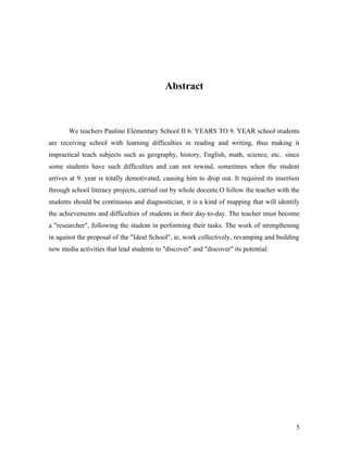 Abstract



       We teachers Pauline Elementary School II 6. YEARS TO 9. YEAR school students
are receiving school with learning difficulties in reading and writing, thus making it
impractical teach subjects such as geography, history, English, math, science, etc.. since
some students have such difficulties and can not rewind, sometimes when the student
arrives at 9. year is totally demotivated, causing him to drop out. It required its insertion
through school literacy projects, carried out by whole docente.O follow the teacher with the
students should be continuous and diagnostician, it is a kind of mapping that will identify
the achievements and difficulties of students in their day-to-day. The teacher must become
a "researcher", following the student in performing their tasks. The work of strengthening
in against the proposal of the "Ideal School", ie, work collectively, revamping and building
new media activities that lead students to "discover" and "discover" its potential.




                                                                                           5
 