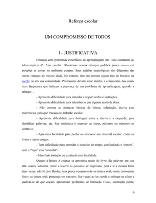 Reforço escolar


                   UM COMPROMISSO DE TODOS.


                               I - JUSTIFICATIVA
             Crianças com problemas específicos de aprendizagem tem sido constantes ao
adentrarem o 6º. Ano escolar. Observa-se nessas crianças padrões pouco usuais em
perceber as coisas no ambiente externo. Seus padrões neurológicos são diferentes das
outras crianças da mesma idade. No entanto, têm em comum algum tipo de fracasso na
escola ou em sua comunidade. Professores devem estar atentos e conscientes dos sinais
mais frequentes que indicam a presença de um problema de aprendizagem, quando a
criança: .
             - Apresenta dificuldade para entender e seguir tarefas e instruções.
             - Apresenta dificuldade para relembrar o que alguém acaba de dizer.
             - Não domina as destrezas básicas de leitura, soletração, escrita e/ou
matemática, pelo que fracassa no trabalho escolar.
             - Apresenta dificuldade para distinguir entre a direita e a esquerda, para
identificar palavras, etc. Sua tendência é escrever as letras, palavras ou números ao
contrário.
             - Apresenta facilidade para perder ou extraviar seu material escolar, como os
livros e outros artigos.
             - Tem dificuldade para entender o conceito de tempo, confundindo o “ontem”,
com o “hoje” e/ou “amanhã”.
             - Manifesta irritação ou excitação com facilidade.
             Quanto à leitura A criança se aproxima muito do livro; diz palavras em voz
alta; assina, substitui, omite e inverte as palavras; vê duplicado, pula e lê a mesma linha
duas vezes; não lê com fluidez; tem pouca compreensão na leitura oral; omite consoantes
finais na leitura oral; pestaneja em excesso; fica vesgo ao ler; tende a esfregar os olhos e
queixar-se de que coçam; apresentam problemas de limitação visual, soletração pobre,


                                                                                          6
 