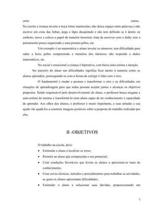 entre                                                                                outras.
Na escrita a criança inverte e troca letras maiúsculas; não deixa espaço entre palavras e não
escreve em cima das linhas; pega o lápis desajeitado e não tem definido se é destro ou
canhoto; move e coloca o papel de maneira incorreta; trata de escrever com o dedo; tem o
pensamento pouco organizado e uma postura pobre, etc.
            Um exemplo é na matemática o aluno inverte os números; tem dificuldade para
saber a hora; pobre compreensão e memória dos números; não responde a dados
matemáticos, etc.
            No social e emocional a criança é hiperativa, com baixa auto-estima e atenção.
        Ser parceiro do aluno nas dificuldades significa ficar atento à maneira como os
alunos aprendem, preocupando-se com a forma de corrigir e lidar com o erro.
            O fundamental é mudar a postura e transformar o erro e as dificuldades em
situações de aprendizagem para que todos possam acertar juntos e alcançar os objetivos
propostos. Sendo responsável pelo desenvolvimento do aluno, o professor busca resgatar a
auto-estima do mesmo e transformá-lo num aluno capaz de ter conhecimento e capacidade
de aprender. Aos olhos dos alunos, o professor é muito importante, e suas atitudes e sua
ajuda vão ajudá-los a construir imagens positivas sobre a proposta de trabalho realizado por
eles.




                                   II -OBJETIVOS

            O trabalho na escola, deve:
            •   Estimular o aluno a localizar os erros;
            •   Permitir ao aluno que compreenda o seu potencial;
            •   Criar condições favoráveis que levem os alunos a aproximar-se mais do
                conhecimento;
            •   Criar novas técnicas, métodos e procedimentos para trabalhar as atividades,
                as quais os alunos apresentam dificuldades;
            •   Estimular o aluno a solucionar suas dúvidas, proporcionando um



                                                                                             7
 