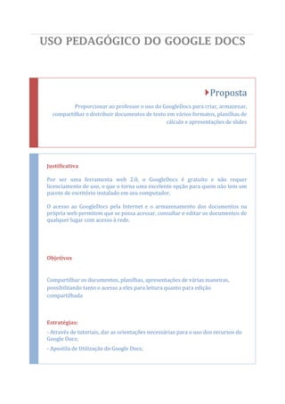 USO PEDAGÓGICO DO GOOGLE DOCS



                                                                  Proposta
           Proporcionar ao professor o uso do GoogleDocs para criar, armazenar,
   compartilhar e distribuir documentos de texto em vários formatos, planilhas de
                                                cálculo e apresentações de slides




 Justificativa

 Por ser uma ferramenta web 2.0, o GoogleDocs é gratuito e não requer
 licenciamento de uso, o que o torna uma excelente opção para quem não tem um
 pacote de escritório instalado em seu computador.

 O acesso ao GoogleDocs pela Internet e o armazenamento dos documentos na
 própria web permitem que se possa acessar, consultar e editar os documentos de
 qualquer lugar com acesso à rede.




 Objetivos


 Compartilhar os documentos, planilhas, apresentações de várias maneiras,
 possibilitando tanto o acesso a eles para leitura quanto para edição
 compartilhada



 Estratégias:
 - Através de tutoriais, dar as orientações necessárias para o uso dos recursos do
 Google Docs;
 - Apostila de Utilização do Google Docs;
 