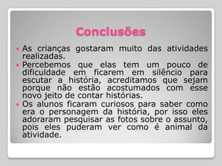 Conclusões
   As crianças gostaram muito das atividades
    realizadas.
   Percebemos que elas tem um pouco de
    dificuldade em ficarem em silêncio para
    escutar a história, acreditamos que sejam
    porque não estão acostumados com esse
    novo jeito de contar histórias.
   Os alunos ficaram curiosos para saber como
    era o personagem da história, por isso eles
    adoraram pesquisar as fotos sobre o assunto,
    pois eles puderam ver como é animal da
    atividade.
 
