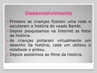 Desenvolvimento
 Primeiro as crianças fizeram uma roda e
  escutaram a história do veado Bambi.
 Depois pesquisamos na Internet as fotos
  da história.
 As crianças pintaram virtualmente um
  desenho da história, cada um utilizou o
  notebook e pintou.
 Depois assistimos ao filme da história.
 