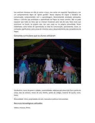 isso sentiram interesse em não só cantar e tocar, mas cantar em espanhol. Aprenderam a ter 
um comportamento digno de "gente grande". Nosso objetivo foi erguer a bandeira da 
comunicação, comprometidos com a aprendizagem, desenvolvendo atividades planejadas, 
lúdicas e culturais que promovam o aprendizado da língua no nosso convívio. Não se pode 
esquecer que todos os fatos que as crianças trouxeram para sala de aula, fatos esses que 
ocorreram na Escola, na própria sala, nas suas casas ou na própria comunidade, foram 
trabalhados como fontes de aprendizado na área da comunicação, aproveitando, assim, os 
conteúdos significativos como prova de incentivo para o desenvolvimento das competências da 
língua. 
Conceitos curriculares que os alunos utilizaram 
Vocabulário: nome de países e cidades, nacionalidades, adjetivos para descrição física, partes do 
corpo, dias da semana, meses do ano, família, partes do colégio, material de escola, cores, 
horas. 
Musicalidade: ritmo, propriedades do som, manuseio e práticas instrumentais. 
Recursos tecnológicos utilizados 
Vídeos, músicas, filmes. 
 