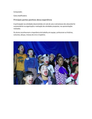 Computador. 
Caixa amplificadora. 
Principais pontos positivos dessa experiência 
A participação nas atividades desenvolvidas em sala de aula e extraclasses dos educando foi 
surpreendente na organização e realização das atividades propostas, nas apresentações 
realizadas. 
Os alunos reconheceram a importância do trabalho em equipe; conheceram as histórias, 
costumes, danças, músicas do circo e trajetória. 
