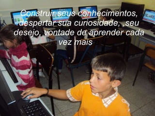 Construir seus conhecimentos, despertar sua curiosidade, ,seu desejo, vontade de aprender cada vez mais  e 