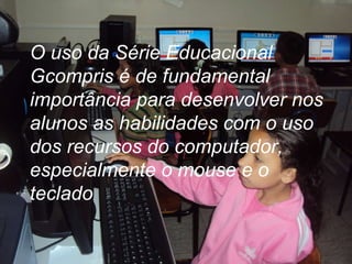 O uso da Série Educacional Gcompris é de fundamental importância para desenvolver nos alunos as habilidades com o uso dos recursos do computador, especialmente o mouse e o teclado .  