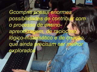 Gcompris possui enormes possibilidades de contribuir com o processo de ensino-aprendizagem, de raciocínio lógico-matemático e de criação, que ainda precisam ser melhor explorados  