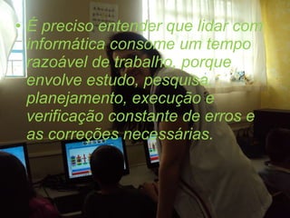 É preciso entender que lidar com informática consome um tempo razoável de trabalho, porque envolve estudo, pesquisa, planejamento, execução e verificação constante de erros e as correções necessárias.  
