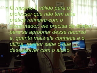 O mesmo é válido para o professor que não tem uma prática rotineira com o computador: ele precisa de tempo para se apropriar desse recurso e, quanto mais ele conhece e o utiliza, melhor sabe o que desenvolver com o aluno 
