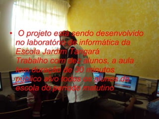 O projeto está sendo desenvolvido no laboratório de informática da Escola Jardim Tangará Trabalho com dez alunos, a aula tem duração de 30 minutos público alvo todos os alunos da escola do período matutino 