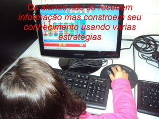 Os alunos não só recebem informação mas constroem seu conhecimento usando varias estratégias 