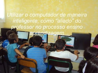Utilizar o computador de maneira inteligente, como “aliado” do professor no processo ensino aprendizagem 