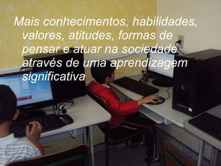 Mais conhecimentos, habilidades, valores, atitudes, formas de pensar e atuar na sociedade através de uma aprendizagem  significativa 