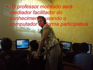 O professor motivado será mediador facilitador do conhecimento, usando o computador de forma participativa 