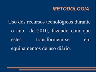 OBJETIVOS ESPECÍFICOS Democratizar e facilitar o acesso a grande rede de computadores, internet, para toda a equipe escolar;  Estimular o uso dos recursos tecnológicos como ferramentas de apoio didático;  Divulgar e incentivar o uso de software livres; Estabelecer paramentos para uma avaliação dos recursos utilizados; 