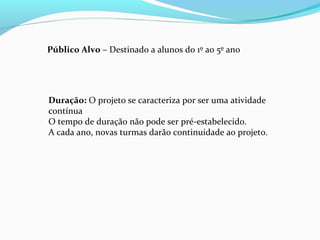 Público Alvo – Destinado a alunos do 1º ao 5º ano
Duração: O projeto se caracteriza por ser uma atividade
contínua
O tempo de duração não pode ser pré-estabelecido.
A cada ano, novas turmas darão continuidade ao projeto.
 