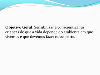 Objetivo Geral: Sensibilizar e conscientizar as
crianças de que a vida depende do ambiente em que
vivemos e que devemos fazer nossa parte.
 