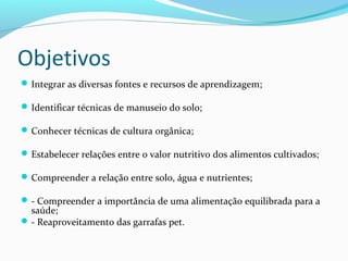 Objetivos
Integrar as diversas fontes e recursos de aprendizagem;
Identificar técnicas de manuseio do solo;
Conhecer técnicas de cultura orgânica;
Estabelecer relações entre o valor nutritivo dos alimentos cultivados;
Compreender a relação entre solo, água e nutrientes;
- Compreender a importância de uma alimentação equilibrada para a
saúde;
- Reaproveitamento das garrafas pet.
 