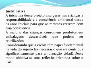 Justificativa
A iniciativa desse projeto visa gerar nas crianças a
responsabilidade e a consciência ambiental desde
os anos iniciais para que as mesmas cresçam com
essa consciência.
A maioria das crianças consomem produtos em
embalagens descartáveis que podem ser
reutilizados .
Considerando que a escola tem papel fundamental
na vida do sujeito faz necessário que ela contribua
significativamente para a formação cidadã.Deste
modo objetiva-se uma reflexão orientada sobre o
lixo.
 