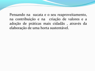 Pensando na sucata e o seu reaproveitamento,
na contribuição e na criação de valores e a
adoção de práticas mais cidadãs , através da
elaboração de uma horta sustentável.
 
